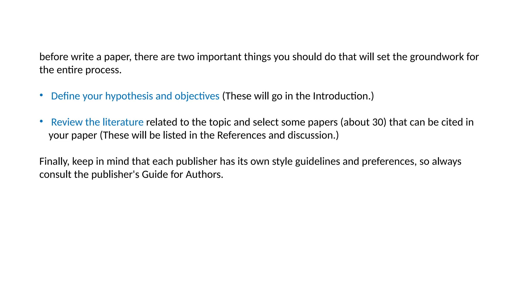 before write a paper, there are two important things you should do that will set the groundwork for
the entire process.
• Define your hypothesis and objectives (These will go in the Introduction.)
• Review the literature related to the topic and select some papers (about 30) that can be cited in
your paper (These will be listed in the References and discussion.)
Finally, keep in mind that each publisher has its own style guidelines and preferences, so always
consult the publisher's Guide for Authors.
 