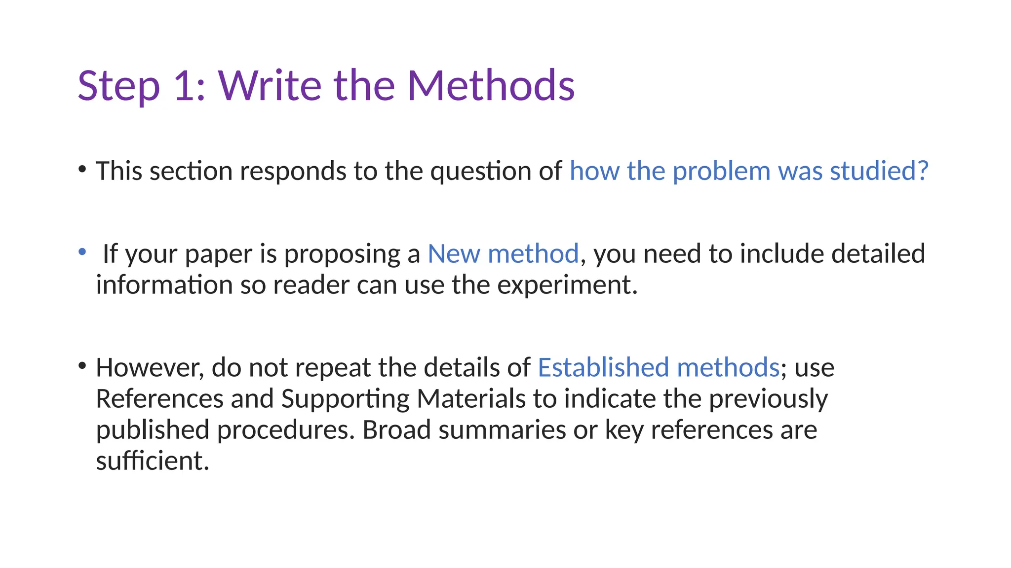 Step 1: Write the Methods
• This section responds to the question of how the problem was studied?
• If your paper is proposing a New method, you need to include detailed
information so reader can use the experiment.
• However, do not repeat the details of Established methods; use
References and Supporting Materials to indicate the previously
published procedures. Broad summaries or key references are
sufficient.
 
