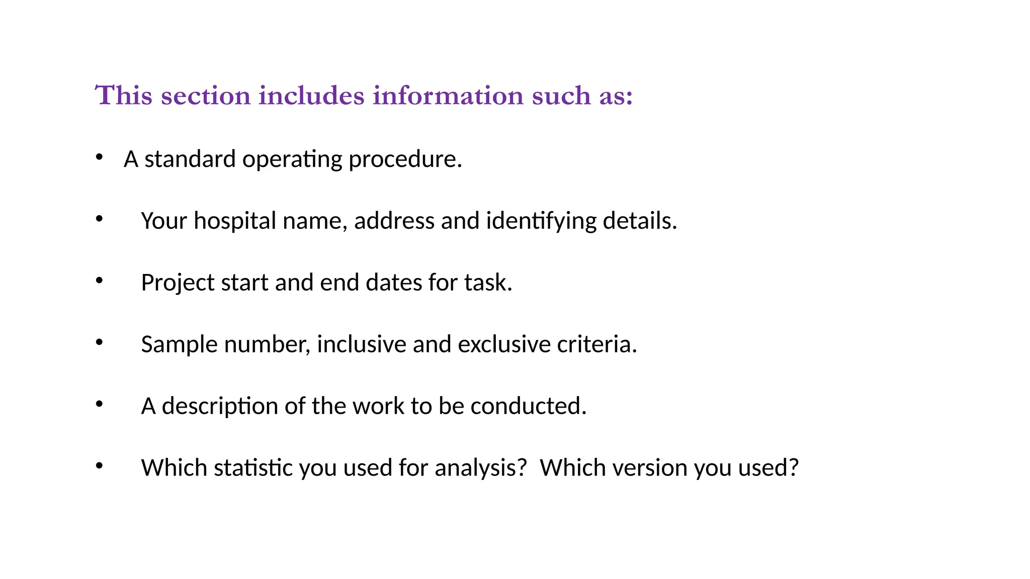 This section includes information such as:
• A standard operating procedure.
• Your hospital name, address and identifying details.
• Project start and end dates for task.
• Sample number, inclusive and exclusive criteria.
• A description of the work to be conducted.
• Which statistic you used for analysis? Which version you used?
 