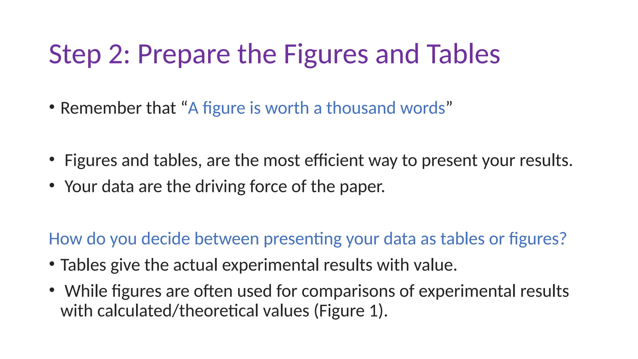 Step 2: Prepare the Figures and Tables
• Remember that “A figure is worth a thousand words”
• Figures and tables, are the most efficient way to present your results.
• Your data are the driving force of the paper.
How do you decide between presenting your data as tables or figures?
• Tables give the actual experimental results with value.
• While figures are often used for comparisons of experimental results
with calculated/theoretical values (Figure 1).
 