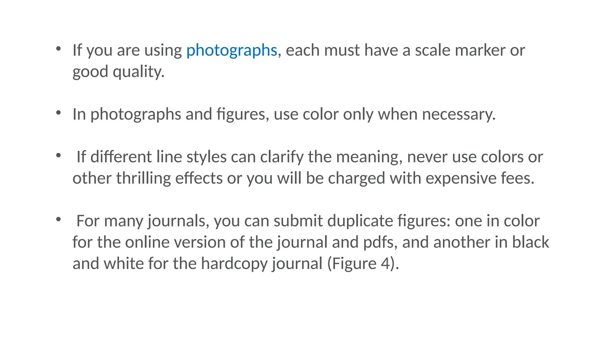 • If you are using photographs, each must have a scale marker or
good quality.
• In photographs and figures, use color only when necessary.
• If different line styles can clarify the meaning, never use colors or
other thrilling effects or you will be charged with expensive fees.
• For many journals, you can submit duplicate figures: one in color
for the online version of the journal and pdfs, and another in black
and white for the hardcopy journal (Figure 4).
 