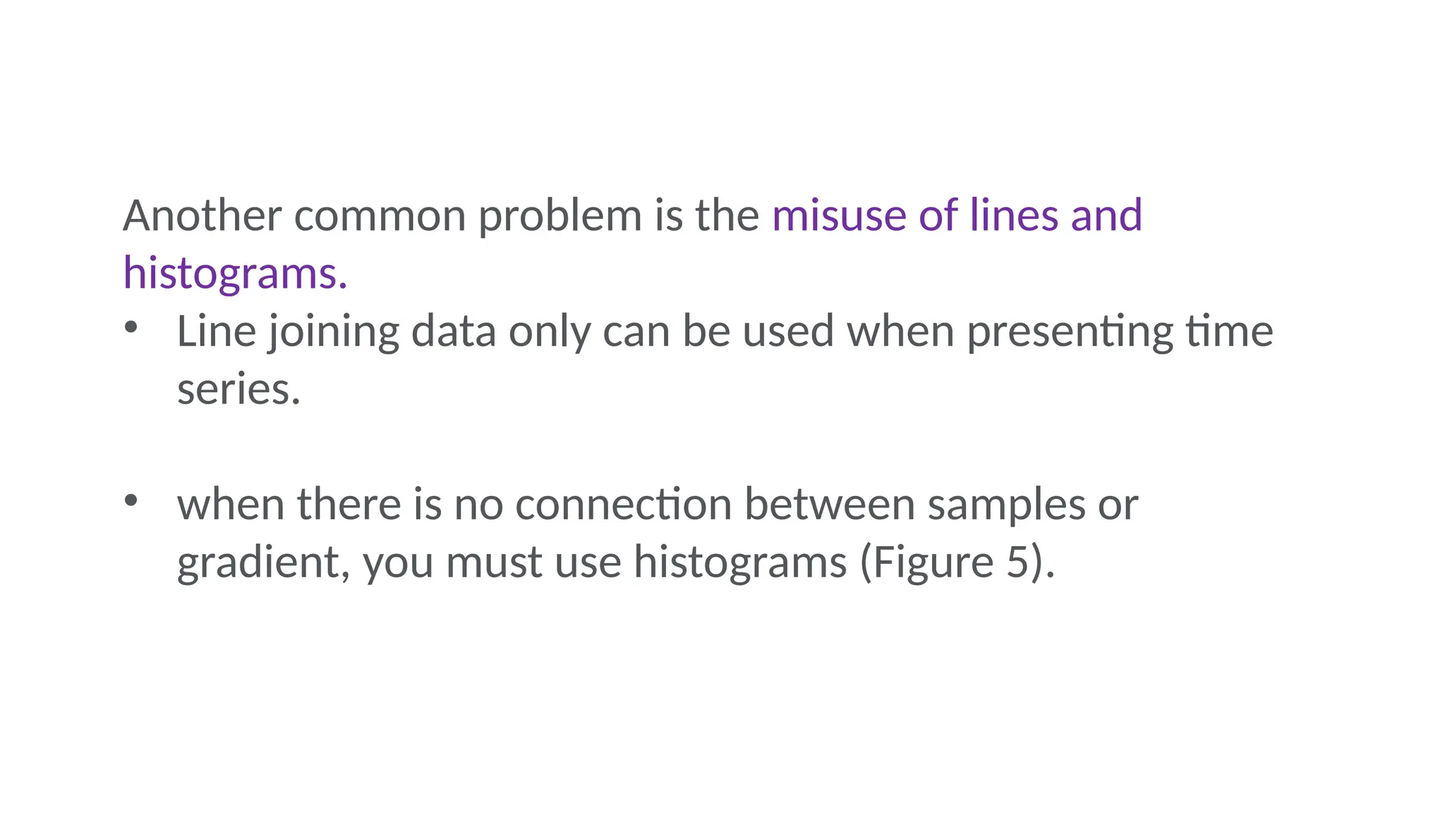Another common problem is the misuse of lines and
histograms.
• Line joining data only can be used when presenting time
series.
• when there is no connection between samples or
gradient, you must use histograms (Figure 5).
 