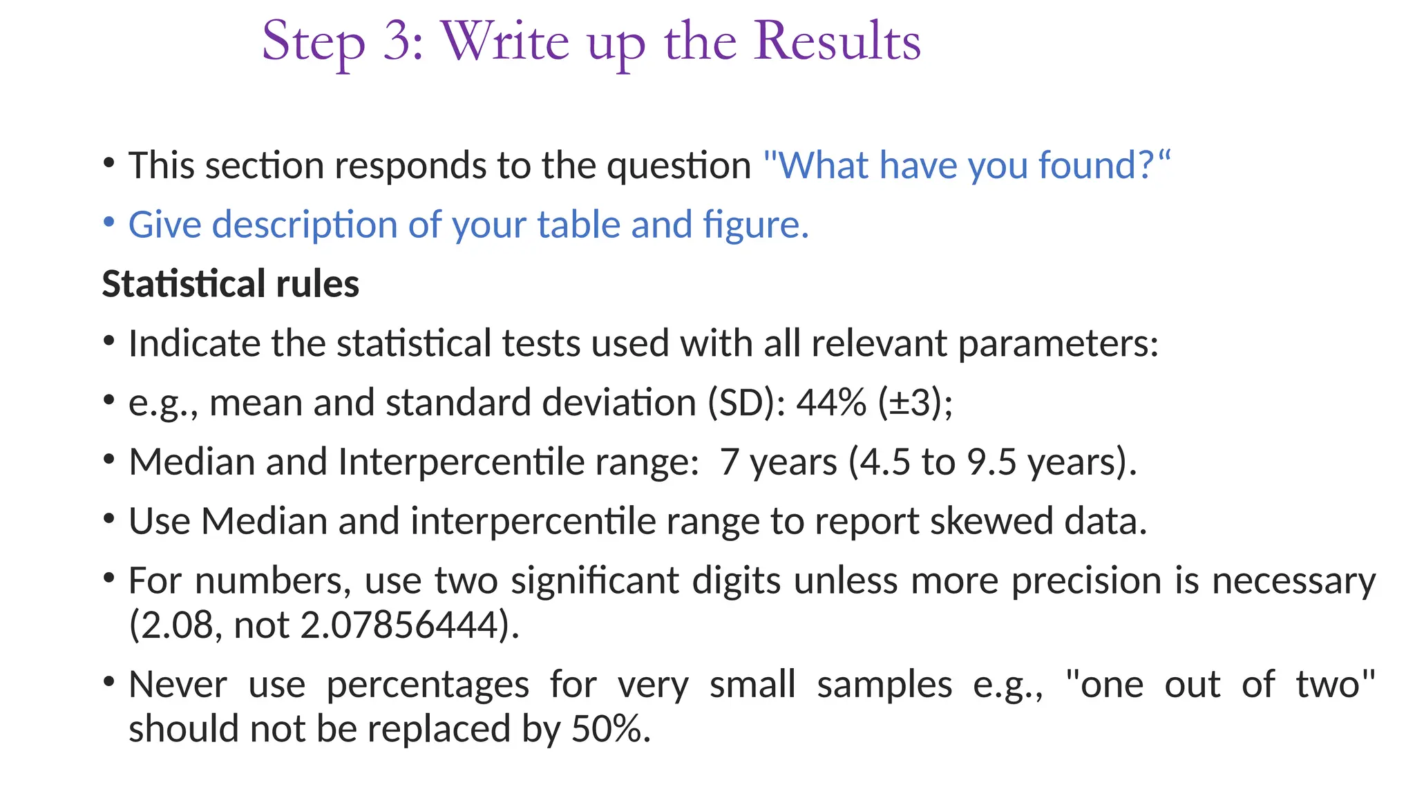 Step 3: Write up the Results
• This section responds to the question "What have you found?“
• Give description of your table and figure.
Statistical rules
• Indicate the statistical tests used with all relevant parameters:
• e.g., mean and standard deviation (SD): 44% (±3);
• Median and Interpercentile range: 7 years (4.5 to 9.5 years).
• Use Median and interpercentile range to report skewed data.
• For numbers, use two significant digits unless more precision is necessary
(2.08, not 2.07856444).
• Never use percentages for very small samples e.g., "one out of two"
should not be replaced by 50%.
 
