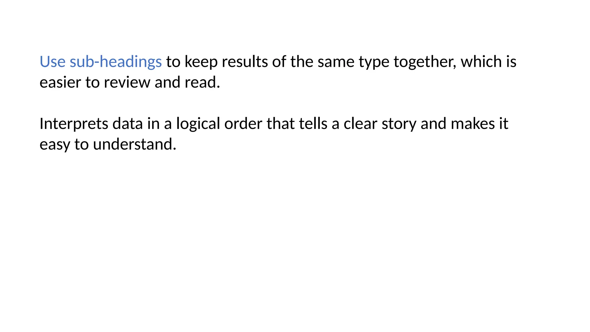 Use sub-headings to keep results of the same type together, which is
easier to review and read.
Interprets data in a logical order that tells a clear story and makes it
easy to understand.
 