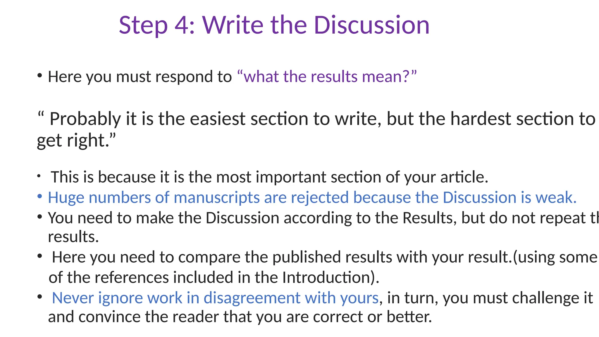 Step 4: Write the Discussion
• Here you must respond to “what the results mean?”
“ Probably it is the easiest section to write, but the hardest section to
get right.”
• This is because it is the most important section of your article.
• Huge numbers of manuscripts are rejected because the Discussion is weak.
• You need to make the Discussion according to the Results, but do not repeat th
results.
• Here you need to compare the published results with your result.(using some
of the references included in the Introduction).
• Never ignore work in disagreement with yours, in turn, you must challenge it
and convince the reader that you are correct or better.
 