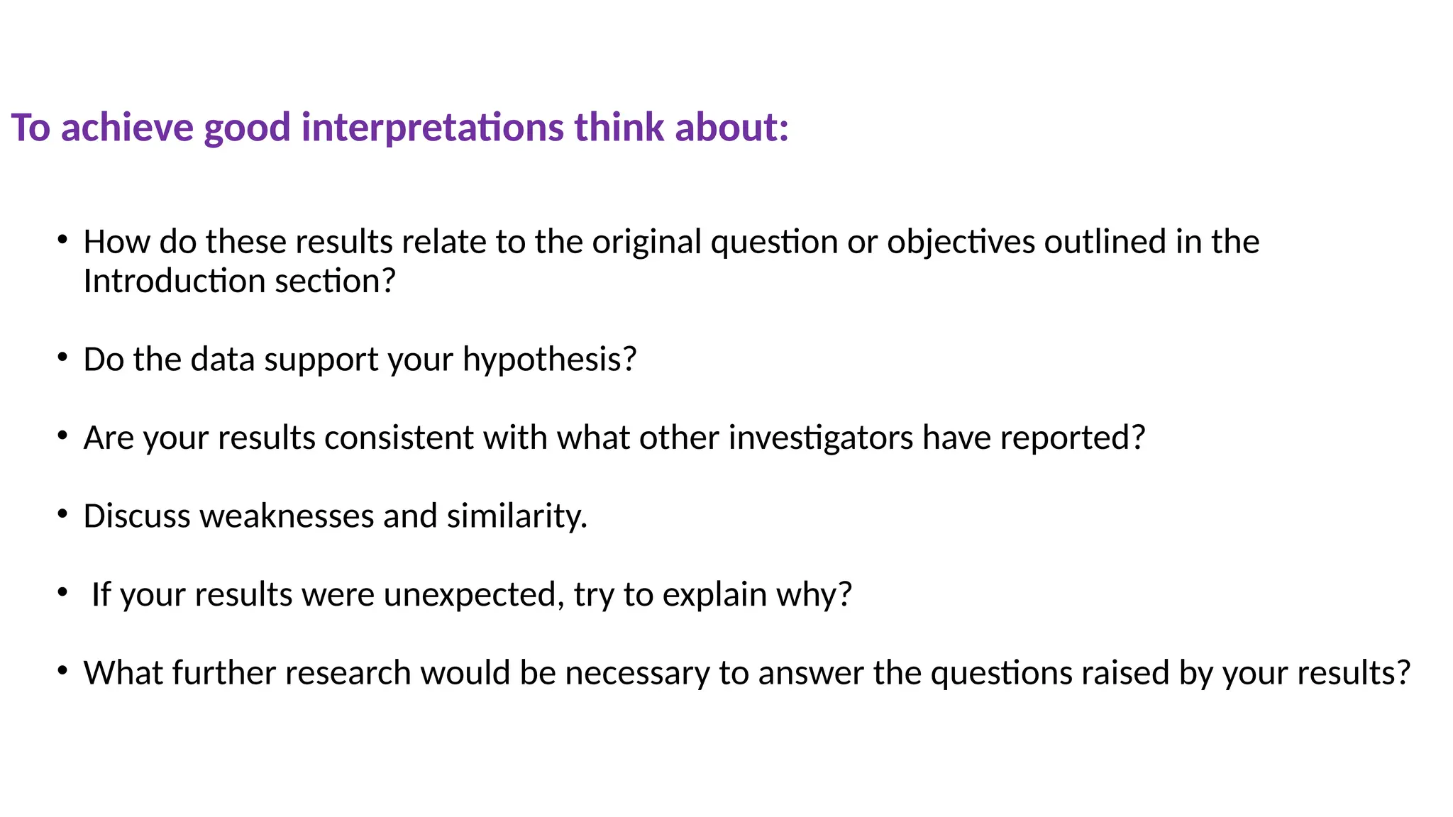 • How do these results relate to the original question or objectives outlined in the
Introduction section?
• Do the data support your hypothesis?
• Are your results consistent with what other investigators have reported?
• Discuss weaknesses and similarity.
• If your results were unexpected, try to explain why?
• What further research would be necessary to answer the questions raised by your results?
To achieve good interpretations think about:
 