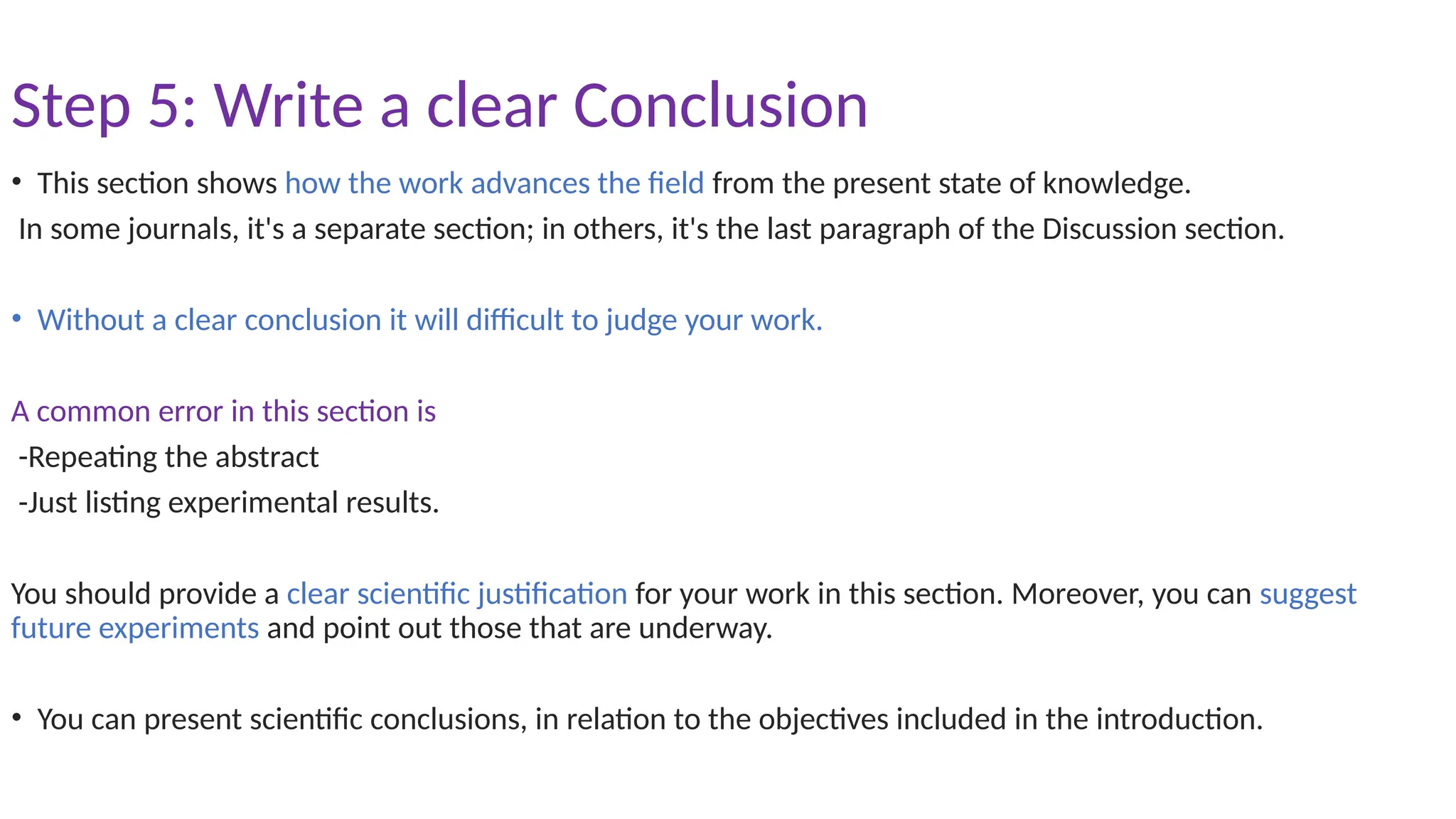Step 5: Write a clear Conclusion
• This section shows how the work advances the field from the present state of knowledge.
In some journals, it's a separate section; in others, it's the last paragraph of the Discussion section.
• Without a clear conclusion it will difficult to judge your work.
A common error in this section is
-Repeating the abstract
-Just listing experimental results.
You should provide a clear scientific justification for your work in this section. Moreover, you can suggest
future experiments and point out those that are underway.
• You can present scientific conclusions, in relation to the objectives included in the introduction.
 