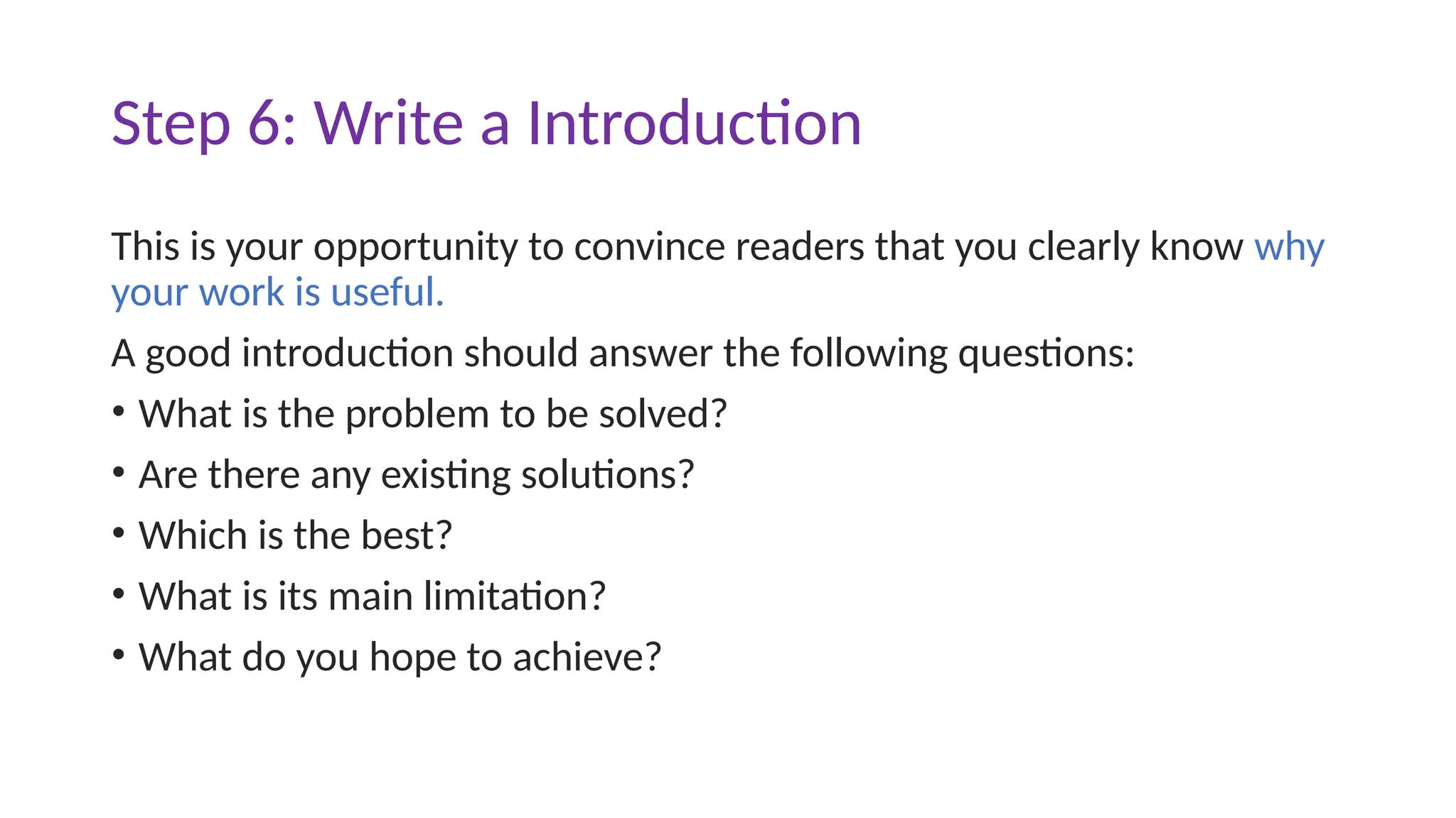 Step 6: Write a Introduction
This is your opportunity to convince readers that you clearly know why
your work is useful.
A good introduction should answer the following questions:
• What is the problem to be solved?
• Are there any existing solutions?
• Which is the best?
• What is its main limitation?
• What do you hope to achieve?
 