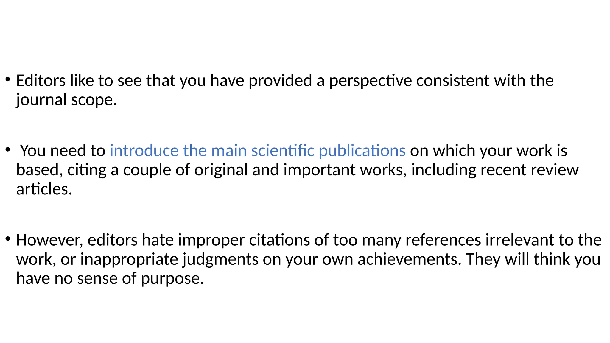 • Editors like to see that you have provided a perspective consistent with the
journal scope.
• You need to introduce the main scientific publications on which your work is
based, citing a couple of original and important works, including recent review
articles.
• However, editors hate improper citations of too many references irrelevant to the
work, or inappropriate judgments on your own achievements. They will think you
have no sense of purpose.
 