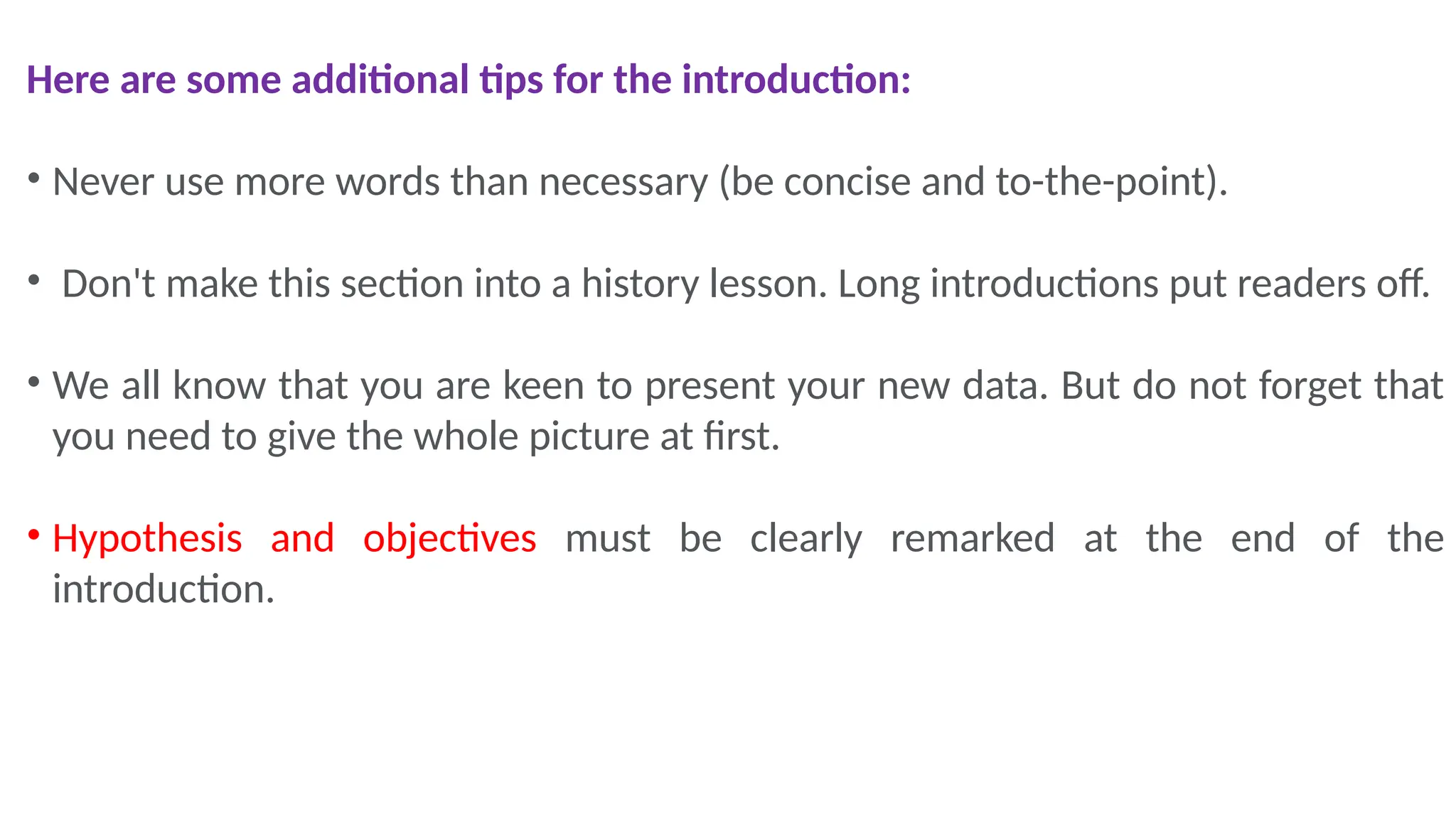 Here are some additional tips for the introduction:
• Never use more words than necessary (be concise and to-the-point).
• Don't make this section into a history lesson. Long introductions put readers off.
• We all know that you are keen to present your new data. But do not forget that
you need to give the whole picture at first.
• Hypothesis and objectives must be clearly remarked at the end of the
introduction.
 