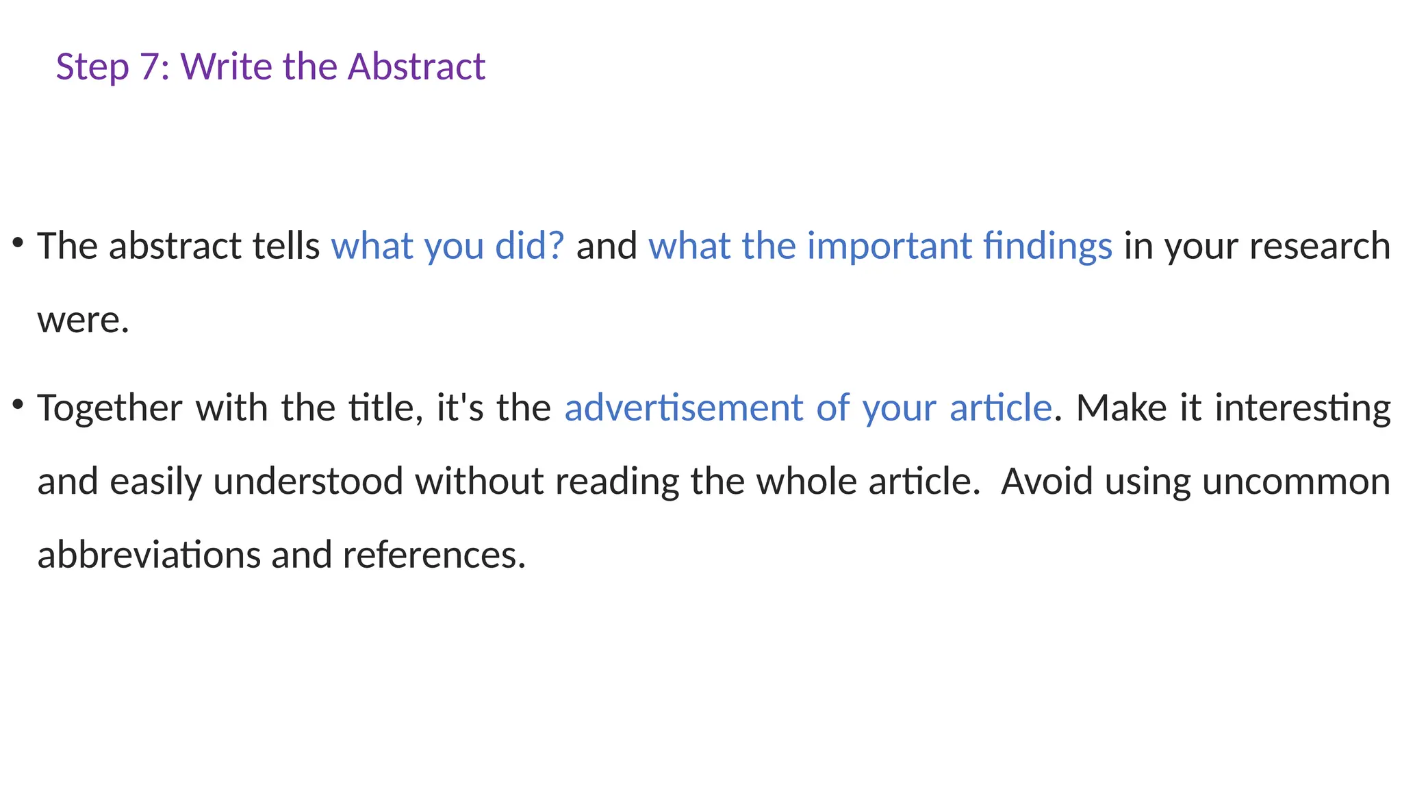 Step 7: Write the Abstract
• The abstract tells what you did? and what the important findings in your research
were.
• Together with the title, it's the advertisement of your article. Make it interesting
and easily understood without reading the whole article. Avoid using uncommon
abbreviations and references.
 