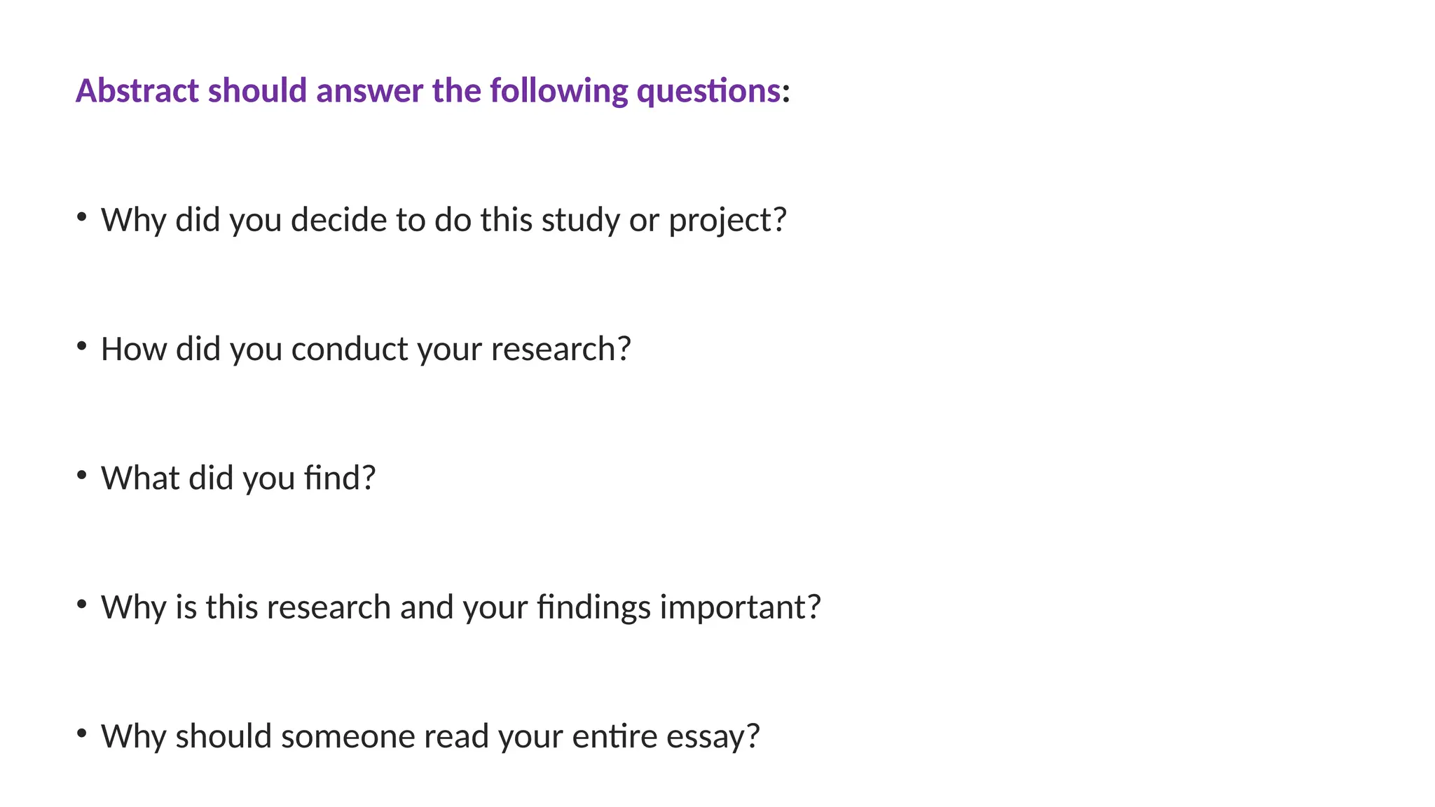 Abstract should answer the following questions:
• Why did you decide to do this study or project?
• How did you conduct your research?
• What did you find?
• Why is this research and your findings important?
• Why should someone read your entire essay?
 