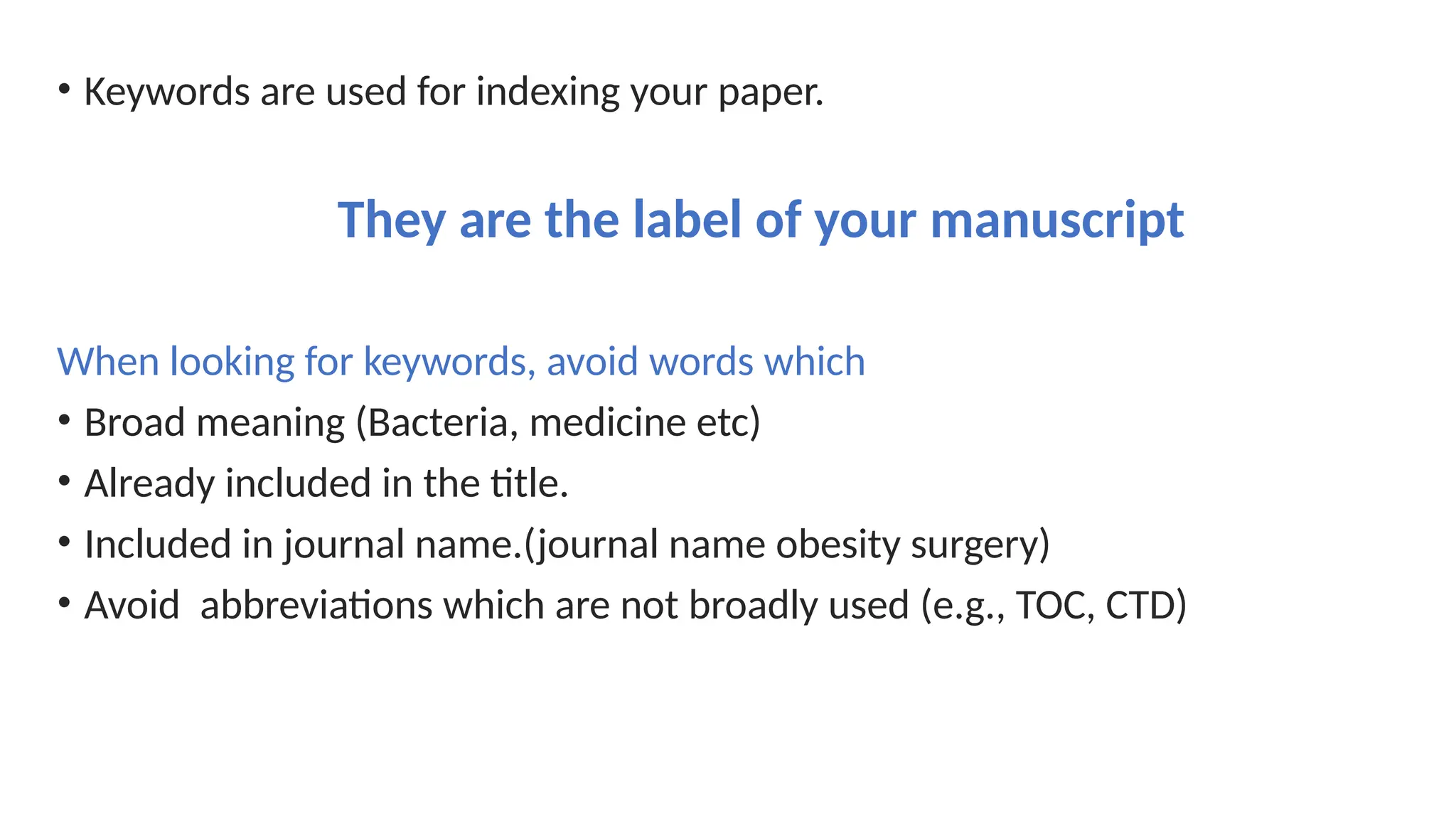 • Keywords are used for indexing your paper.
They are the label of your manuscript
When looking for keywords, avoid words which
• Broad meaning (Bacteria, medicine etc)
• Already included in the title.
• Included in journal name.(journal name obesity surgery)
• Avoid abbreviations which are not broadly used (e.g., TOC, CTD)
 