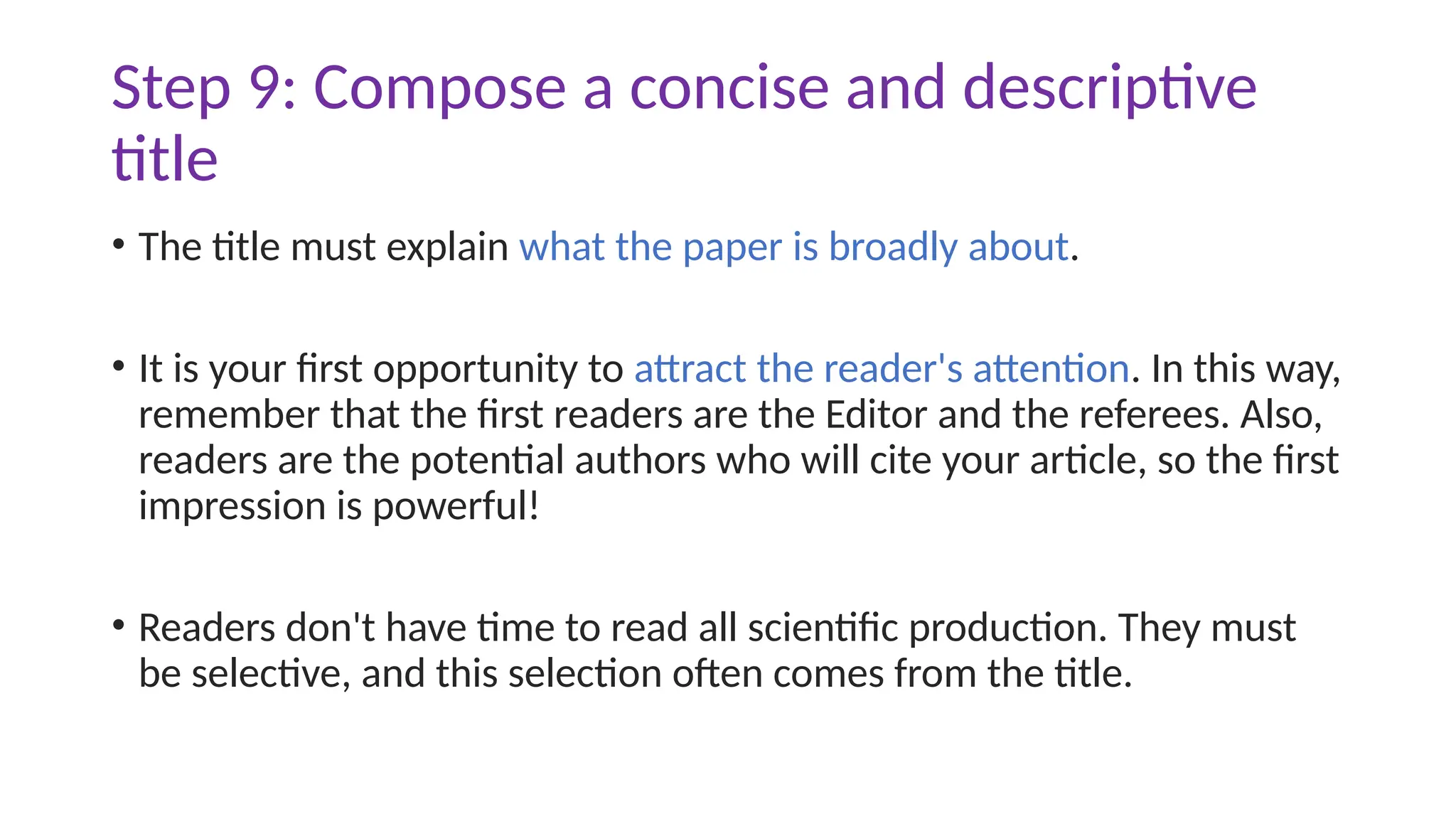 Step 9: Compose a concise and descriptive
title
• The title must explain what the paper is broadly about.
• It is your first opportunity to attract the reader's attention. In this way,
remember that the first readers are the Editor and the referees. Also,
readers are the potential authors who will cite your article, so the first
impression is powerful!
• Readers don't have time to read all scientific production. They must
be selective, and this selection often comes from the title.
 