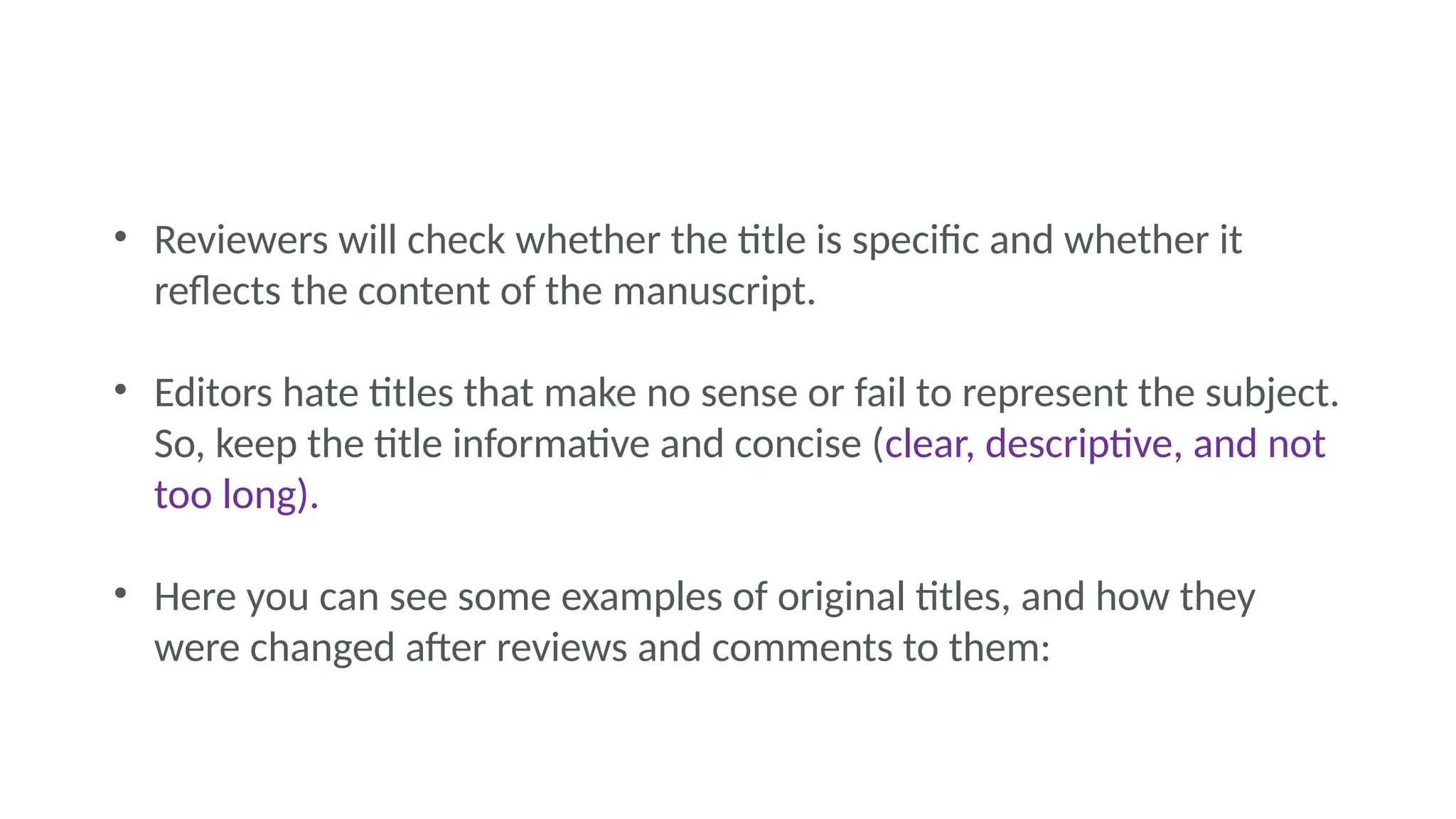 • Reviewers will check whether the title is specific and whether it
reflects the content of the manuscript.
• Editors hate titles that make no sense or fail to represent the subject.
So, keep the title informative and concise (clear, descriptive, and not
too long).
• Here you can see some examples of original titles, and how they
were changed after reviews and comments to them:
 