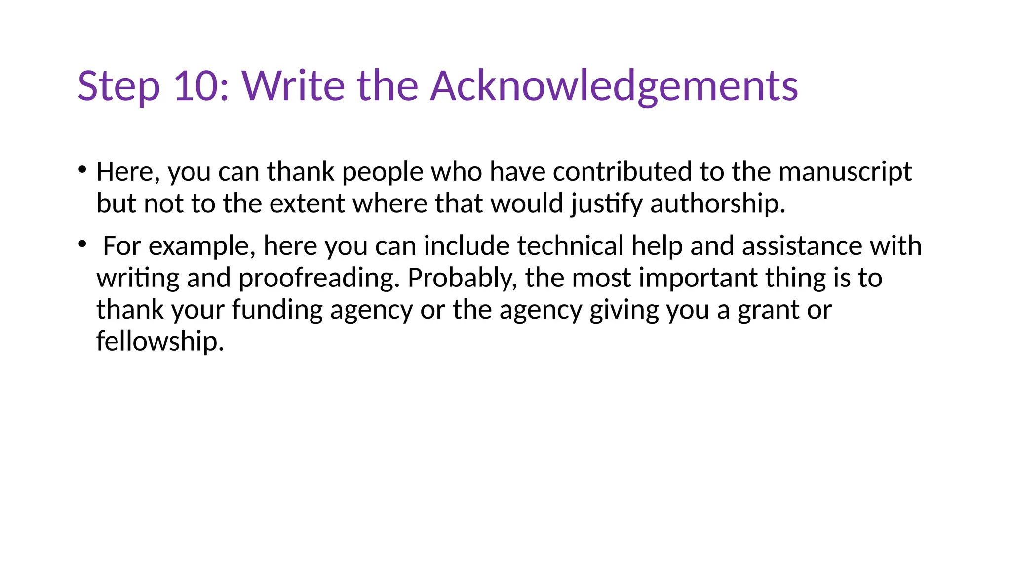 Step 10: Write the Acknowledgements
• Here, you can thank people who have contributed to the manuscript
but not to the extent where that would justify authorship.
• For example, here you can include technical help and assistance with
writing and proofreading. Probably, the most important thing is to
thank your funding agency or the agency giving you a grant or
fellowship.
 