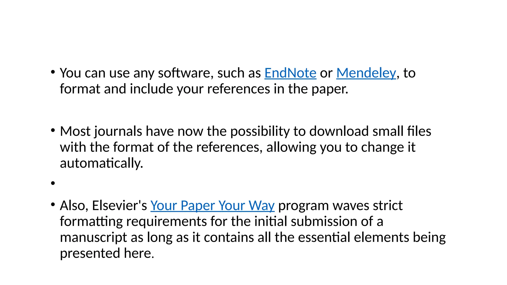 • You can use any software, such as EndNote or Mendeley, to
format and include your references in the paper.
• Most journals have now the possibility to download small files
with the format of the references, allowing you to change it
automatically.
•
• Also, Elsevier's Your Paper Your Way program waves strict
formatting requirements for the initial submission of a
manuscript as long as it contains all the essential elements being
presented here.
 