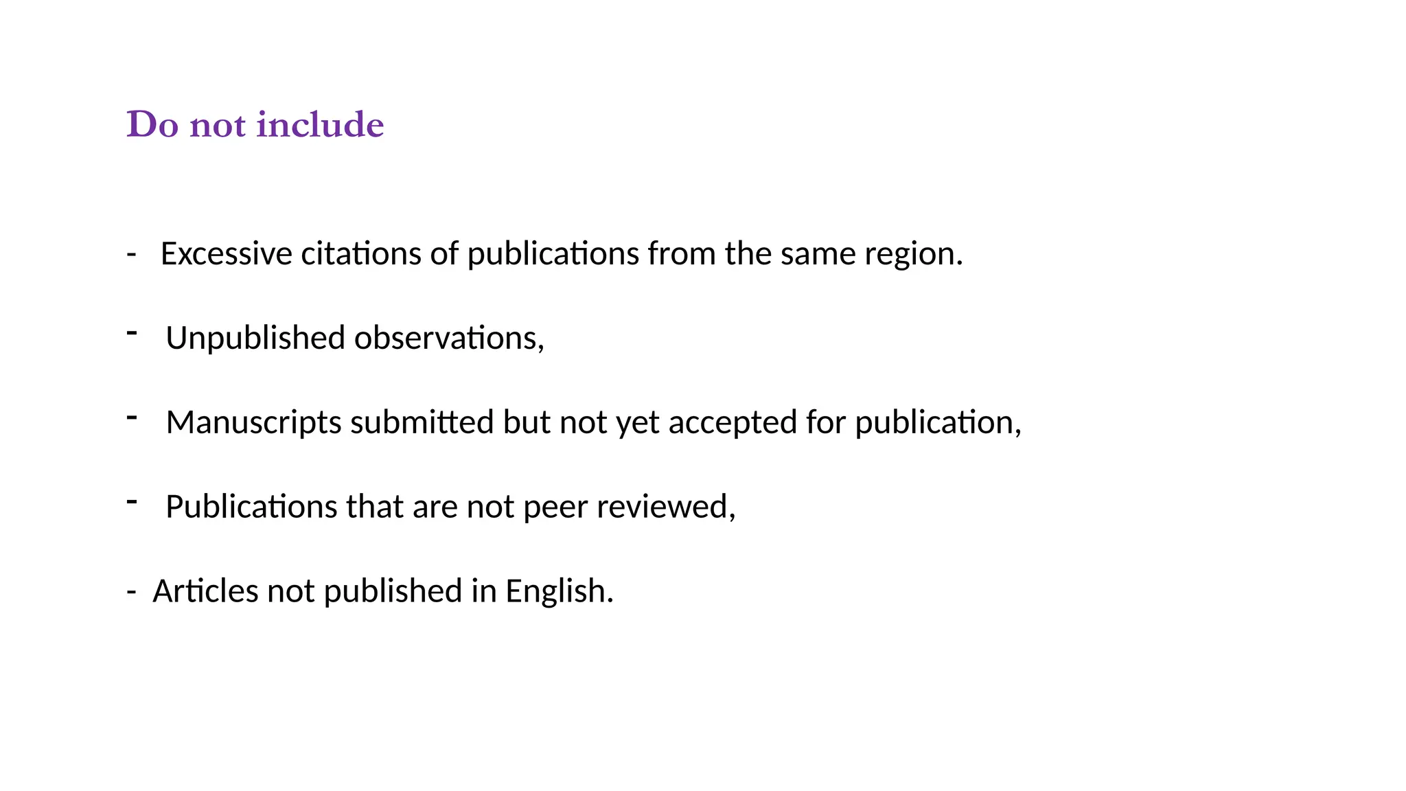 Do not include
- Excessive citations of publications from the same region.
- Unpublished observations,
- Manuscripts submitted but not yet accepted for publication,
- Publications that are not peer reviewed,
- Articles not published in English.
 