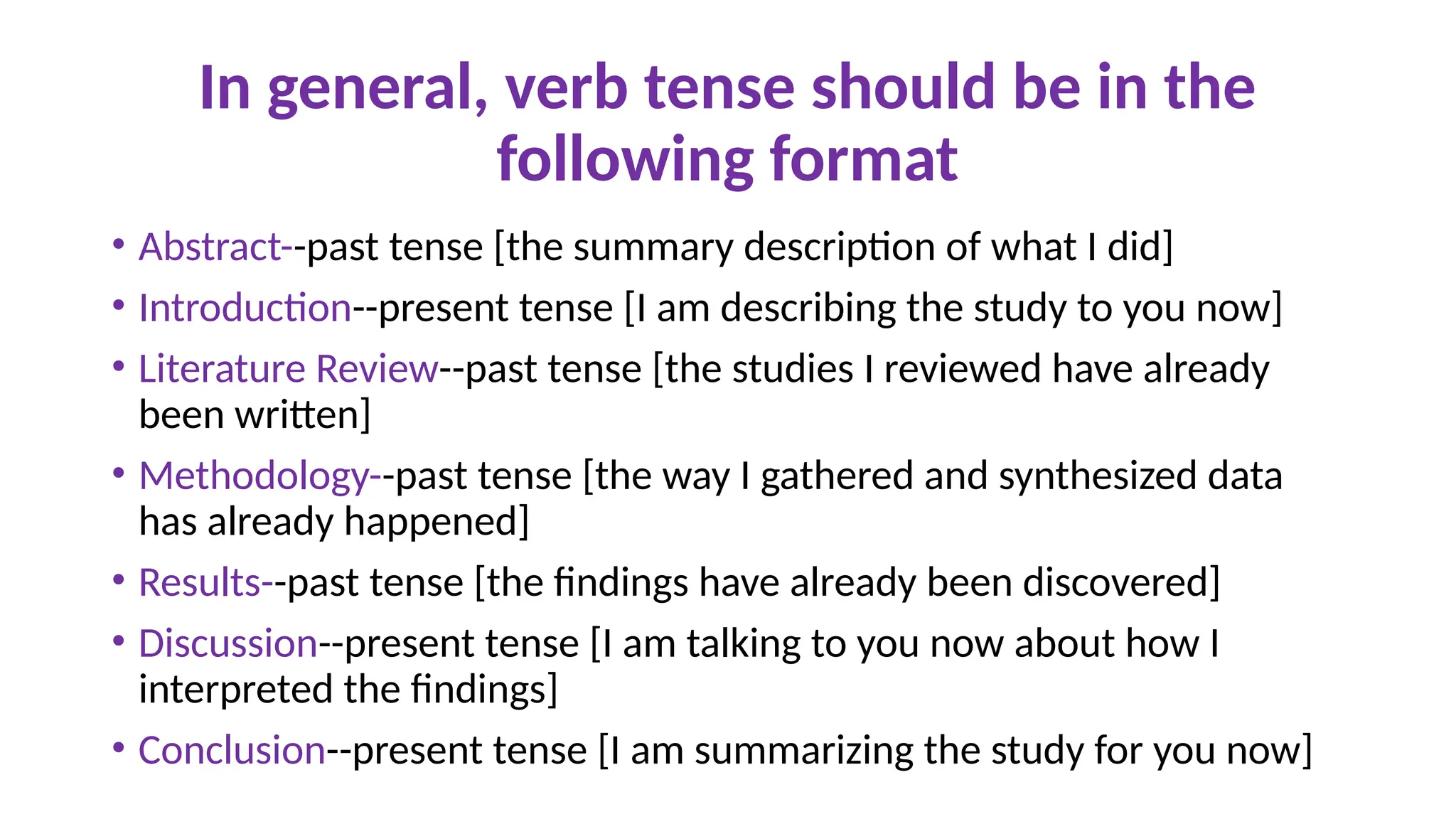 In general, verb tense should be in the
following format
• Abstract--past tense [the summary description of what I did]
• Introduction--present tense [I am describing the study to you now]
• Literature Review--past tense [the studies I reviewed have already
been written]
• Methodology--past tense [the way I gathered and synthesized data
has already happened]
• Results--past tense [the findings have already been discovered]
• Discussion--present tense [I am talking to you now about how I
interpreted the findings]
• Conclusion--present tense [I am summarizing the study for you now]
 