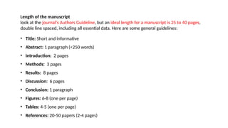 Length of the manuscript
look at the journal's Authors Guideline, but an ideal length for a manuscript is 25 to 40 pages,
double line spaced, including all essential data. Here are some general guidelines:
• Title: Short and informative
• Abstract: 1 paragraph (<250 words)
• Introduction: 2 pages
• Methods: 3 pages
• Results: 8 pages
• Discussion: 6 pages
• Conclusion: 1 paragraph
• Figures: 6-8 (one per page)
• Tables: 4-5 (one per page)
• References: 20-50 papers (2-4 pages)
 