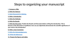 Steps to organizing your manuscript
• .
1. Compose a Title.
2. Write the Abstract.
3. Select Keywords for indexing.
4. Write a introduction.
5. Write the Methods.
6. Write the Results.
7. Write the Discussion. Finalize the Results and Discussion before writing the introduction. This is
because, if the discussion is insufficient, how can you objectively demonstrate the scientific significance of
your work in the introduction?
8. Write a clear Conclusion.
9. Write the Acknowledgements.
10. Write the References
11. Prepare the figures and tables.
 