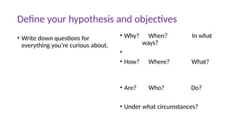 Define your hypothesis and objectives
• Write down questions for
everything you’re curious about.
• Why? When? In what
ways?
•
• How? Where? What?
• Are? Who? Do?
• Under what circumstances?
 