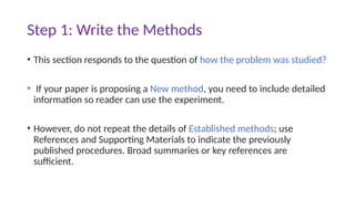Step 1: Write the Methods
• This section responds to the question of how the problem was studied?
• If your paper is proposing a New method, you need to include detailed
information so reader can use the experiment.
• However, do not repeat the details of Established methods; use
References and Supporting Materials to indicate the previously
published procedures. Broad summaries or key references are
sufficient.
 