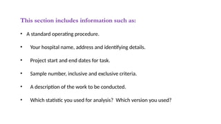 This section includes information such as:
• A standard operating procedure.
• Your hospital name, address and identifying details.
• Project start and end dates for task.
• Sample number, inclusive and exclusive criteria.
• A description of the work to be conducted.
• Which statistic you used for analysis? Which version you used?
 