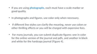 • If you are using photographs, each must have a scale marker or
good quality.
• In photographs and figures, use color only when necessary.
• If different line styles can clarify the meaning, never use colors or
other thrilling effects or you will be charged with expensive fees.
• For many journals, you can submit duplicate figures: one in color
for the online version of the journal and pdfs, and another in black
and white for the hardcopy journal (Figure 4).
 