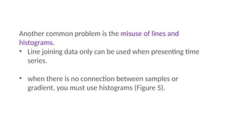 Another common problem is the misuse of lines and
histograms.
• Line joining data only can be used when presenting time
series.
• when there is no connection between samples or
gradient, you must use histograms (Figure 5).
 