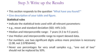 Step 3: Write up the Results
• This section responds to the question "What have you found?“
• Give description of your table and figure.
Statistical rules
• Indicate the statistical tests used with all relevant parameters:
• e.g., mean and standard deviation (SD): 44% (±3);
• Median and Interpercentile range: 7 years (4.5 to 9.5 years).
• Use Median and interpercentile range to report skewed data.
• For numbers, use two significant digits unless more precision is necessary
(2.08, not 2.07856444).
• Never use percentages for very small samples e.g., "one out of two"
should not be replaced by 50%.
 