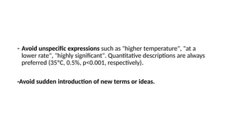 - Avoid unspecific expressions such as "higher temperature", "at a
lower rate", "highly significant". Quantitative descriptions are always
preferred (35ºC, 0.5%, p<0.001, respectively).
-Avoid sudden introduction of new terms or ideas.
 