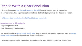 Step 5: Write a clear Conclusion
• This section shows how the work advances the field from the present state of knowledge.
In some journals, it's a separate section; in others, it's the last paragraph of the Discussion section.
• Without a clear conclusion it will difficult to judge your work.
A common error in this section is
-Repeating the abstract
-Just listing experimental results.
You should provide a clear scientific justification for your work in this section. Moreover, you can suggest
future experiments and point out those that are underway.
• You can present scientific conclusions, in relation to the objectives included in the introduction.
 