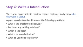 Step 6: Write a Introduction
This is your opportunity to convince readers that you clearly know why
your work is useful.
A good introduction should answer the following questions:
• What is the problem to be solved?
• Are there any existing solutions?
• Which is the best?
• What is its main limitation?
• What do you hope to achieve?
 
