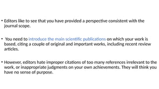 • Editors like to see that you have provided a perspective consistent with the
journal scope.
• You need to introduce the main scientific publications on which your work is
based, citing a couple of original and important works, including recent review
articles.
• However, editors hate improper citations of too many references irrelevant to the
work, or inappropriate judgments on your own achievements. They will think you
have no sense of purpose.
 