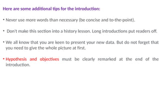 Here are some additional tips for the introduction:
• Never use more words than necessary (be concise and to-the-point).
• Don't make this section into a history lesson. Long introductions put readers off.
• We all know that you are keen to present your new data. But do not forget that
you need to give the whole picture at first.
• Hypothesis and objectives must be clearly remarked at the end of the
introduction.
 