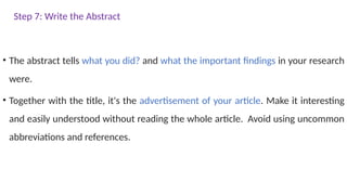 Step 7: Write the Abstract
• The abstract tells what you did? and what the important findings in your research
were.
• Together with the title, it's the advertisement of your article. Make it interesting
and easily understood without reading the whole article. Avoid using uncommon
abbreviations and references.
 
