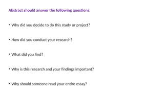 Abstract should answer the following questions:
• Why did you decide to do this study or project?
• How did you conduct your research?
• What did you find?
• Why is this research and your findings important?
• Why should someone read your entire essay?
 