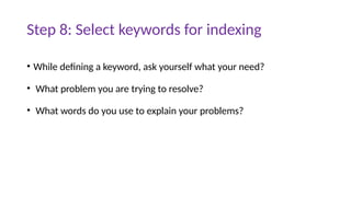 Step 8: Select keywords for indexing
• While defining a keyword, ask yourself what your need?
• What problem you are trying to resolve?
• What words do you use to explain your problems?
 