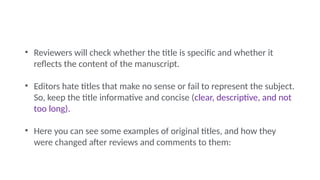 • Reviewers will check whether the title is specific and whether it
reflects the content of the manuscript.
• Editors hate titles that make no sense or fail to represent the subject.
So, keep the title informative and concise (clear, descriptive, and not
too long).
• Here you can see some examples of original titles, and how they
were changed after reviews and comments to them:
 