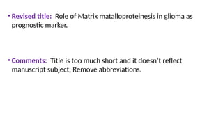 • Revised title: Role of Matrix matalloproteinesis in glioma as
prognostic marker.
• Comments: Title is too much short and it doesn’t reflect
manuscript subject, Remove abbreviations.
 