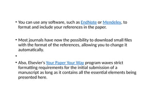 • You can use any software, such as EndNote or Mendeley, to
format and include your references in the paper.
• Most journals have now the possibility to download small files
with the format of the references, allowing you to change it
automatically.
•
• Also, Elsevier's Your Paper Your Way program waves strict
formatting requirements for the initial submission of a
manuscript as long as it contains all the essential elements being
presented here.
 
