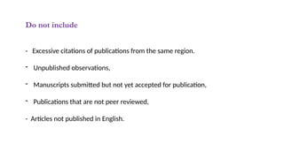 Do not include
- Excessive citations of publications from the same region.
- Unpublished observations,
- Manuscripts submitted but not yet accepted for publication,
- Publications that are not peer reviewed,
- Articles not published in English.
 