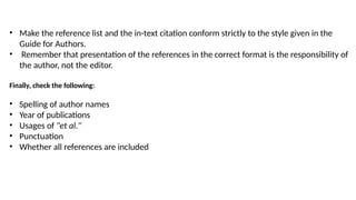 • Make the reference list and the in-text citation conform strictly to the style given in the
Guide for Authors.
• Remember that presentation of the references in the correct format is the responsibility of
the author, not the editor.
Finally, check the following:
• Spelling of author names
• Year of publications
• Usages of "et al."
• Punctuation
• Whether all references are included
 
