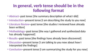 In general, verb tense should be in the
following format
• Abstract--past tense [the summary description of what I did]
• Introduction--present tense [I am describing the study to you now]
• Literature Review--past tense [the studies I reviewed have already
been written]
• Methodology--past tense [the way I gathered and synthesized data
has already happened]
• Results--past tense [the findings have already been discovered]
• Discussion--present tense [I am talking to you now about how I
interpreted the findings]
• Conclusion--present tense [I am summarizing the study for you now]
 