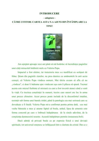 INTRODUCERE
- adaptare -
CĂTRE CITITOR: CARTEA ASTA N-A AJUNS DIN ÎNTÂMPLARE LA
TINE!
Am aşteptat aproape zece ani până să mă hotărăsc să încredinţez paginilor
unei cărţi miracolul întâlnirii mele cu Valeriu Popa.
Impactul a fost uluitor, iar traiectoria mea s-a modificat cu scrâşnet de
frâne. Ştiam din paginile ziarelor, nu prea darnice cu amănuntele în anii aceia
cenuşii, că Valeriu Popa vindeca oameni. Mai târziu aveam să aflu că nu
„vindeca”, ci doar îi îndruma spre vindecare aşa cum îi plăcea să spună. Tocmai
acesta este miezul fierbinte al misiunii cu care a fost investit atunci când a venit
la viaţă. Cu trezirea conştiinţei în oameni, trezire care uneori are loc în urma
unui proces chinuitor. Acest proces poate include de la disconfortul imediat,
resimţit sub forma unei banale iritări, până la patologia cea mai serioasă care se
dovedeşte a fi fatală. Valeriu Popa mi-a confirmat pentru prima dată, cea mai
veche bănuiala a mea şi anume faptul că boala, urâtul, lipsa de armonie este
forma concretă pe care o îmbracă îndepărtarea de la sinele adevărat, de la
conştienţa dumnezeirii noastre. Această îndepărtare permite instaurarea bolii.
Dacă admiţi să priveşti boala ca pe expresia fizică a unei deviaţii
spirituale, tot universul omenesc se înfăţişează într-o claritate de cristal. Dar ce e
 