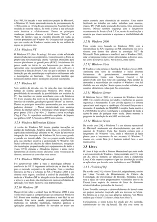 Em 1995, foi lançado o mais ambicioso projeto da Microsoft,         maior controle para alternância de usuários. Uma maior
o Windows 95. Sendo executado através do processamento de           facilidade no trabalho em redes, trabalhos com musicas,
32 bits contra os 16 bits de seus antecessores. Sua interface foi   vídeos, TV, DVD, áudio avançado de cinema, fotos animações
mudada de maneira radical, de modo a tornar a sua utilização        internet. Oferece também segurança com o lançamento
mais intuitiva e eficientemente. Dentre as principais               recentemente do Service Pack 2. Um pacote de atualizações e
mudanças, podemos destacar o trivial menu “Iniciar” e a             serviços que visam aumentar a segurança e confiabilidade do
“barra de tarefas”, que se encontra presente em todas as            sistema.
versões posteriores do Windows 95. O sucesso foi tão grande
que esta versão do Windows vendeu mais de um milhão de              3.2.11 Windows 2000
copias no primeiro mês.                                             Uma versão nova baseada no Windows 2000, com a
3.2.6 Windows NT                                                    interatividade do XP e segurança do NT. Atualmente este novo
                                                                    sistema esta dentro dos planos de estratégia NET da
O Windows NT (New Tecnology) foi uma versão sofisticada             Microsoft. Mais poderoso e confiável que o Windows 2000,
desenvolvida para uso corporativo. Concorreu com o Unix ao          esta versão possui varias versões direcionadas a diversos usos,
propor uma nova tecnologia cliente / servidor. Otimizado para       tais como Enterprise Editio, Web Edition, entre outros.
uso em plataformas de grande porte (RISC). Inicialmente foi
pouco usado no inicio de seu lançamento por razoes de               3.2.12 Windows Vista
apresentar uma incompatibilidade grande com softwares e             O Windows vista pertence à família do Windows Sever 2008.
sofria com a falta de drivers. Uma vez que se utilizava de uma      Apresenta uma série de novidades e inclui diversas
instrução que não permitia que os aplicativos utilizassem todo      ferramentas    de     gerenciamento,    monitoramento      e
o desempenho do hardware. Não permitia também que                   entretenimento. Conta com Parental Control e foi
tomassem atalhos através destes para executar suas tarefas.         desenvolvido com foco total em segurança. Para atender às
3.2.7 Windows 98                                                    demandas e necessidades dos usuários o Windows vista foi
                                                                    dividido em seis edições. Sendo quatro versões voltadas para
Sem sombra de duvidas esta foi uma das mais inovadoras              usuários domésticos e duas para fins comerciais.
formas de sistema operacional Windows. Pois trouxe a
possibilidade de um mundo de possibilidades aos usuários de         3.2.13 Windows Server
PC. Sua interface era muito semelhante com a do Windows             O Windows Server 2003 é o sucessor do Windows Server
95. Com exceção dos motivos de integração da internet na            2000. Ele contém diversas novidades e melhorias no quesito
interface de trabalho, gerada pelo grande “Boom” da internet.       segurança e desempenho. E sem duvida alguma é o sistema
Dentre as principais inovações apresentadas por esta versão         operacional mais seguro e rápido que a Microsoft lançou ate o
podemos destacar: 1- Maior interatividade com usuários              momento. A instalação do Win2003 é simples: basta inserir o
através da internet suporte a tecnologia versátil proporcionada     CD-ROM dele no drive e configurar o computador de modo a
pelas portas USB e Fire Wire. 2- Suporte a nova tecnologia          acessá-lo antes de qualquer outra mídia. Desta maneira o
Plug & Play. 3- capacidade multimídia ampliada. 4- Suporte          programa de instalação do win2003 será iniciado.
aos gráficos AGP. 5- Suporte ao DVD entre outros.
                                                                    3.2.14 Windows Seven
3.2.8 Windows Millennium Edition
                                                                    De acordo com [14], o Windows 7 é um sistema operacional
A versão do Windows ME trouxe grandes inovações no                  da Microsoft atualmente em desenvolvimento, que será o
campo da multimídia. Ampliou ainda mais os horizontes de            sucessor do Windows Vista. Sua história começa com o
capacidade multimídia já existente no PC. Além de uma maior         lançamento do Windows Vista, onde a Microsoft já fazia
integração das inovações do Windows 98, havia uma grande            planos para o lançamento de seu sucessor. O Windows 7
expansão em interatividade. Que era proporcionada também            mesmo em versão Beta já é bastante estável, leve e sem
pela sua interface intuitiva e customizada. O Windows ME            muitos erros
inclui softwares de edições de vídeos domésticos; integração
das tecnologias proporcionadas por equipamentos de áudio e          3.3 Linux
vídeo, DVD, câmeras e filmadoras digitais; e ainda inclui
ferramentas de sistema muito eficientes como restauração de         O Linux é hoje em dia o Sistema Operacional que mais tende
sistema, assistente de conexões entre outras.                       a ser concorrente do Windows. Como mostrado em [15], hoje
                                                                    em dia tem-se milhares de aplicativos para a plataforma
3.2.9 Windows 2000 Professional                                     Linux. Cada empresa responsável por sua distribuição escolhe
                                                                    os aplicativos que deverão estar incluídos em seu CD-ROM.
Foi desenvolvido sobre a base e tecnologias robustas e
confiáveis do NT. É largamente utilizado ate os dias de hoje        3.3.1 Histórico[16]
para o mercado corporativo de aplicações. Com a interface
interativa do Me e a robustez do NT, o Windows 2000 é um            De acordo com [16], o kernel Linux foi, originalmente, escrito
sistema mais seguro, confiável e estável da atualidade. Em          por Linus Torvalds do Departamento de Ciência da
razão de o Windows NT ter atingido níveis de compatibilidade        Computação da Universidade de Helsinki, Finlândia. Linus
e drivers, o uso destes não implicou em custos exorbitantes de      teve a ajuda de vários programadores voluntários através da
aplicação. Isso muito facilitou a sua popularização.                Usenet (uma espécie de sistema de listas de discussão
                                                                    existente desde os primórdios da Internet).
3.2.10 Windows XP
                                                                    Linus Torvalds começou o desenvolvimento do kernel como
Desenvolvido sobre a estável base do Windows 2000 é uma             um projeto particular, inspirado pelo seu interesse no Minix.
versão mais segura e compatível que seu antecessor Windows          Ele limitou-se a criar, nas suas próprias palavras, "um Minix
ME. Possui uma interface gráfica moderna e mais fácil de ser        melhor que o Minix" ("a better Minix than Minix").
utilizada. Esta nova versão proporcionou significativas
melhorias no trabalho multimídia, trabalhos gráficos e              Curiosamente, o nome Linux foi criado por Ari Lemmke,
aplicações poderosas. Também foi inovador ao trazer um              administrador do site ftp.funet.fi. Ele deu esse nome ao
 
