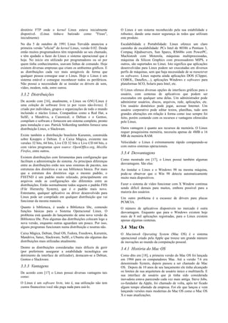 diretório FTP onde o kernel Linux estava inicialmente            O Linux é um sistema reconhecido pela sua estabilidade e
disponível. (Linus tinha-o batizado como "Freax",                robustez, dando uma maior segurança às redes que utilizam
inicialmente)                                                    este produto.
No dia 5 de outubro de 1991 Linus Torvalds anunciou a            Escalabilidade e Portabilidade: Linux oferece um claro
primeira versão "oficial" do kernel Linux, versão 0.02. Desde    caminho de escalabilidade: PCs Intel de 80386 a Pentium 3,
então muitos programadores têm respondido ao seu chamado,        Compaq Alpahservers, Sun Sparcs, RS600o com PowerPC,
e têm ajudado a fazer do Linux o sistema operacional que é       Machistosh com Motorola, máquinas multiprocessadas,
hoje. No início era utilizado por programadores ou só por        máquinas da Silicon Graphics com processadores MIPS, e
quem tinha conhecimentos, usavam linhas de comando. Hoje         outros, são suportados no Linux. Isto significa que aplicações
existem diversas empresas que criam os ambientes gráficos. E     desenvolvidas para Linux podem ser executadas em diversos
as distribuições cada vez mais amigáveis de forma que            perfis de máquinas, sem que haja necessidade de se reescrever
qualquer pessoa consegue usar o Linux. Hoje o Linux é um         os softwares. Linux suporta ainda aplicações DOS (Clipper,
sistema estável e consegue reconhecer todos os periféricos.      COBOL, Dataflex,...), aplicações Windows e softwares para
Não possui a necessidade de se instalar os drivers de som,       plataformas SCO, Solaris para Intel, etc.
vídeo, modem, rede, entre outros.
                                                                 O Linux oferece diversas opções de interfaces gráficas para o
3.3.2 Distribuições                                              usuário, com centenas de aplicativos que podem ser
                                                                 executados em qualquer uma delas. Um administrador pode
De acordo com [16], atualmente, o Linux ou GNU/Linux é           administrar usuários, discos, arquivos, rede, aplicações, etc.
uma coleção de software livre (e por vezes não-livres). É        Um usuário doméstico pode jogar, acessar Internet. Um
criado por indivíduos, grupos e organizações de todo o mundo     usuário corporativo pode editar textos, planilhas, tudo sem
incluindo o núcleo Linux. Companhias como a Red Hat, a           grandes alterações em relação à forma como isso sempre foi
SuSE, a Mandriva, a Canonical, o Debian e o Gentoo,              feito, porém contando com os recursos e vantagens oferecidos
compilam o software e fornecem um sistema completo, pronto       pelo Linux.
para instalação e uso. Patrick Volkerding também fornece uma
distribuição Linux, o Slackware.                                 Outra vantagem é quanto aos recursos de memória. O Linux
                                                                 requer pouquíssima memória, necessita apenas de 4MB a 16
Existe também a distribuição brasileira Kurumin, construída      MB de memória RAM.
sobre Knoppix e Debian. E a Caixa Mágica, existente nas
versões 32 bits, 64 bits, Live CD 32 bits e Live CD 64 bits, e   Velocidade: o Linux é extremamente rápido comparando-se
com vários programas open source: OpenOffice.org, Mozilla        com outros sistemas operacionais.
Firefox, entre outros.
                                                                 3.3.4 Desvantagens
Existem distribuições com ferramentas para configuração que
facilitam a administração do sistema. As principais diferenças   Como mostrado em [17], o Linux possui também algumas
entre as distribuições estão nos seus sistemas de pacotes, nas   desvantagens. São elas:
estruturas dos diretórios e na sua biblioteca básica. Por mais   Ao instalar o Linux e o Windows 98 na mesma máquina,
que a estrutura dos diretórios siga o mesmo padrão, o            pode-se observar que o Win 98 detecta automaticamente
FSSTND é um padrão muito relaxado, principalmente em             muito mais dispositivos.
arquivos onde as configurações são diferentes entre as
distribuições. Então normalmente todos seguem o padrão FHS       Fazer o sistema de vídeo funcionar com X Window continua
(File Hierarchy System), que é o padrão mais novo.               sendo difícil demais para muitos, embora possível para a
Entretanto, qualquer aplicativo ou driver desenvolvido para      maioria dos usuários.
Linux pode ser compilado em qualquer distribuição que vai        Um outro problema é a escassez de drivers para placas
funcionar da mesma maneira.                                      PCMCIA.
Quanto à biblioteca, é usada a Biblioteca libc, contendo         O número de aplicativos disponíveis no mercado é outra
funções básicas para o Sistema Operacional Linux. O              desvantagem. Enquanto que para o Windows existem hoje
problema está quando do lançamento de uma nova versão da         mais de 8 mil aplicações registradas, para o Linux existem
Biblioteca libc. Pois algumas das distribuições colocam logo a   apenas algumas centenas.
nova versão, enquanto outras aguardam um pouco. Por isso,
alguns programas funcionam numa distribuição e noutras não.      3.4 Mac Os
Caixa Mágica, Debian, Dual OS, Fedora, Freedows, Kurumin,        O Macintosh Operating System (Mac OS) é o sistema
Mandriva, Satux, Slackware, SuSE, e Ubuntu são algumas das       operacional criado pela Apple que trouxe um grande número
distribuições mais utilizadas atualmente.                        de inovações ao mundo da computação pessoal.
Dentre as distribuições consideradas mais difíceis de gerir      3.4.1 História do Mac OS
(por preferirem assegurar a estabilidade tecnológica em
detrimento da interface de utilizador), destacam-se a Debian,    Como dito em [18], a primeira versão do Mac OS foi lançada
Gentoo e Slackware.                                              em 1984 para os computadores Mac. Até a versão 7.6 era
                                                                 denominado System, depois passou a ser chamado de Mac
3.3.3 Vantagens                                                  OS. Depois de 10 anos de seu lançamento ele tinha alcançado
De acordo com [17] o Linux possui diversas vantagens tais        os limites de sua arquitetura de usuário único e multitarefa. E
como:                                                            sua interface de usuário que já tinha sido considerada
                                                                 inovadora estava parecendo cada vez mais antiga. Steve Jobs,
O Linux é um software livre, isto é, sua utilização não tem      co-fundador da Apple, foi chamado de volta, após ter ficado
custos financeiros você não paga nada para usá-lo.               algum tempo afastado da empresa. Foi ele que lançou e vem
                                                                 lançando versões mais modernas do Mac OS como o Mac OS
                                                                 X e suas atualizações.
 