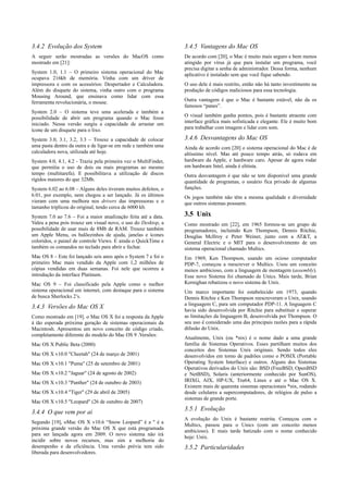 3.4.2 Evolução dos System                                        3.4.5 Vantagens do Mac OS
A seguir serão mostradas as versões do MacOS como                De acordo com [20], o Mac é muito mais seguro e bem menos
mostrado em [21]:                                                atingido por vírus já que para instalar um programa, você
                                                                 precisa digitar a senha de administrador. Dessa forma, nenhum
System 1.0, 1.1 – O primeiro sistema operacional do Mac          aplicativo é instalado sem que você fique sabendo.
ocupava 216kb de memória. Vinha com um driver de
impressora e com os acessórios: Despertador e Calculadora.       O uso dele é mais restrito, então não há tanto investimento na
Além do disquete do sistema, vinha outro com o programa          produção de códigos maliciosos para essa tecnologia.
Mousing Around, que ensinava como lidar com essa
ferramenta revolucionária, o mouse.                              Outra vantagem é que o Mac é bastante estável, não da os
                                                                 famosos “panes”.
System 2.0 – O sistema teve uma acelerada e também a
possibilidade de abrir um programa quando o Mac fosse            O visual também ganha pontos, pois é bastante atraente com
iniciado. Nessa versão surgiu a capacidade de arrastar um        interface gráfica mais sofisticada e elegante. Ele é muito bom
ícone de um disquete para o lixo.                                para trabalhar com imagem e lidar com som.

System 3.0, 3.1, 3.2, 3.3 – Trouxe a capacidade de colocar       3.4.6 Desvantagens do Mac OS
uma pasta dentro da outra e de ligar-se em rede e também uma     Ainda de acordo com [20] o sistema operacional do Mac é de
calculadora nova, utilizada até hoje.                            altíssimo nível. Mas até pouco tempo atrás, só rodava em
System 4.0, 4.1, 4.2 - Trazia pela primeira vez o MultiFinder,   hardware da Apple, e hardware caro. Apesar de agora rodar
que permitia o uso de dois ou mais programas ao mesmo            em hardware Intel, ainda é elitista.
tempo (multitarefa). E possibilitava a utilização de discos      Outra desvantagem é que não se tem disponível uma grande
rígidos maiores do que 32Mb.                                     quantidade de programas, o usuário fica privado de algumas
System 6.02 ao 6.08 – Alguns deles tiveram muitos defeitos, o    funções.
6.01, por exemplo, nem chegou a ser lançado. Já os últimos       Os jogos também não têm a mesma qualidade e diversidade
vieram com uma melhora nos drivers das impressoras e o           que outros sistemas possuem.
tamanho triplicou do original, tendo cerca de 6000 kb.
System 7.0 ao 7.6 – Foi a maior atualização feita até a data.    3.5 Unix
Valeu a pena pois trouxe um visual novo, o uso do Desktop, a     Como mostrado em [22], em 1965 formou-se um grupo de
possibilidade de usar mais de 8Mb de RAM. Trouxe também          programadores, incluindo Ken Thompson, Dennis Ritchie,
um Apple Menu, os balõezinhos de ajuda, janelas e ícones         Douglas McIlroy e Peter Weiner, junto com a AT&T, a
coloridos, o painel de controle Views. E ainda o QuickTime e     General Electric e o MIT para o desenvolvimento de um
também os comandos no teclado para abrir e fechar.               sistema operacional chamado Multics.
Mac OS 8 – Este foi lançado seis anos após o System 7 e foi o    Em 1969, Ken Thompson, usando um ocioso computador
primeiro Mac mais vendido da Apple com 1,2 milhões de            PDP-7, começou a reescrever o Multics. Usou um conceito
cópias vendidas em duas semanas. Foi nele que ocorreu a          menos ambicioso, com a linguagem de montagem (assembly).
introdução da interface Platinum.                                Esse novo Sistema foi chamado de Unics. Mais tarde, Brian
Mac OS 9 – Foi classificado pela Apple como o melhor             Kernighan rebatizou o novo sistema de Unix.
sistema operacional em internet, com destaque para o sistema     Um marco importante foi estabelecido em 1973, quando
de busca Sherlocks 2’s.                                          Dennis Ritchie e Ken Thompson reescreveram o Unix, usando
                                                                 a linguagem C, para um computador PDP-11. A linguagem C
3.4.3 Versões do Mac OS X                                        havia sido desenvolvida por Ritchie para substituir e superar
Como mostrado em [19]. o Mac OS X foi a resposta da Apple        as limitações da linguagem B, desenvolvida por Thompson. O
à tão esperada próxima geração de sistemas operacionais da       seu uso é considerado uma das principais razões para a rápida
Macintosh. Apresentou um novo conceito de código criado,         difusão do Unix.
completamente diferente do modelo do Mac OS 9 .Versões:
                                                                 Atualmente, Unix (ou *nix) é o nome dado a uma grande
Mac OS X Public Beta (2000)                                      família de Sistemas Operativos. Esses partilham muitos dos
                                                                 conceitos dos Sistemas Unix originais. Sendo todos eles
Mac OS X v10.0 "Cheetah" (24 de março de 2001)                   desenvolvidos em torno de padrões como o POSIX (Portable
Mac OS X v10.1 "Puma" (25 de setembro de 2001)                   Operating System Interface) e outros. Alguns dos Sistemas
                                                                 Operativos derivados do Unix são: BSD (FreeBSD, OpenBSD
Mac OS X v10.2 "Jaguar" (24 de agosto de 2002)                   e NetBSD), Solaris (anteriormente conhecido por SunOS),
Mac OS X v10.3 "Panther" (24 de outubro de 2003)                 IRIXG, AIX, HP-UX, Tru64, Linux e até o Mac OS X.
                                                                 Existem mais de quarenta sistemas operacionais *nix, rodando
Mac OS X v10.4 "Tiger" (29 de abril de 2005)                     desde celulares a supercomputadores, de relógios de pulso a
                                                                 sistemas de grande porte.
Mac OS X v10.5 "Leopard" (26 de outubro de 2007)
                                                                 3.5.1 Evolução
3.4.4 O que vem por ai
                                                                 A evolução do Unix é bastante restrita. Começou com o
Segundo [19], oMac OS X v10.6 “Snow Leopard” é a " é a
                                                                 Multics, passou para o Unics (com um conceito menos
próxima grande versão do Mac OS X que está programada
                                                                 ambicioso). E mais tarde batizado com o nome conhecido
para ser lançada agora em 2009. O novo sistema não irá
                                                                 hoje: Unix.
incidir sobre novos recursos, mas sim a melhoria do
desempenho e da eficiência. Uma versão prévia tem sido           3.5.2 Particularidades
liberada para desenvolvedores.
 