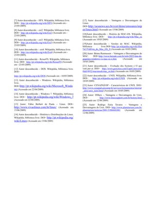 [7] Autor desconhecido – HFS. Wikipédia, biblioteca livre.      [17] Autor desconhecido – Vantagens e Desvantagens do
DOI= http://pt.wikipedia.org/wiki/HFS (Acessado em -            Linux.
23/05/2009).                                                    DOI=http://ucsnews.ucs.br/ccet/deme/emsoares/inip
[8] Autor desconhecido – ext2. Wikipédia, biblioteca livre.     es/linux.html (Acessado em 15/06/2009)
DOI= http://pt.wikipedia.org/wiki/Ext2 (Acessado em -
                                                                [18]Autor desconhecido – História do MAC-OS. Wikipédia,
23/05/2009).
                                                                biblioteca livre. DOI=  http://pt.wikipedia.org/wiki/Mac_os
[9] Autor desconhecido – ext3. Wikipédia, biblioteca livre.     (Acessado em 10/05/2009)
DOI= http://pt.wikipedia.org/wiki/Ext3 (Acessado em -
                                                                [19]Autor desconhecido – Versões do MAC. Wikipédia,
23/05/2009).
                                                                biblioteca       livre.DOI=http://pt.wikipedia.org/wiki/Hist
[10] Autor desconhecido – ext4. Wikipédia, biblioteca livre.    %C3%B3ria_do_Mac_OS_X (Acessado em 10/05/2009)
DOI= http://en.wikipedia.org/wiki/Ext4 (Acessado em -
                                                                [20] Autor: Bruna Rasmussen – Vantagens e Desvantagens do
23/05/2009).
                                                                MAC.       DOI=http://www.baixaki.com.br/info/2022-luta-de-
[11] Autor desconhecido – ReiserFS. Wikipédia, biblioteca       gigantes-windows-vs-mac-os-x.htm       (Acessado        em
livre. DOI= http://pt.wikipedia.org/wiki/ReiserFS (Acessado     10/05/2009)
em - 23/05/2009).
                                                                [21] Autor desconhecido – Evolução dos Systems e O que
[12] Autor desconhecido – DOS. Wikipédia, biblioteca livre.     vem por ai. DOI= http://www.geocities.com/CapeCanaveral/
DOI=                                                            Hall/4932/macintosh/mac_os.htm (Acessado em 10/05/2009)
http://pt.wikipedia.org/wiki/DOS (Acessado em - 10/05/2009)     [22] Autor desconhecido – UNIX. Wikipédia, biblioteca livre.
                                                                DOI=      http://pt.wikipedia.org/wiki/UNIX (Acessado em
[13] Autor desconhecido – Windows. Wikipédia, biblioteca        10/05/2009)
livre.
DOI=http://pt.wikipedia.org/wiki/Microsoft_Windo                [23] Autor: CENAPAD/SP – Características do UNIX. DOI=
                                                                http://www.cenapad.unicamp.br/servicos/treinamentos/tutorial
ws (Acessado em 22/04/2009)                                     _unix/unix_tutor.html (Acessado em 10/05/2009)
[14] Autor desconhecido – Windows 7. Wikipédia, biblioteca      [24] Autor: HMarx – Vantagens e Desvantagens do Unix.
livre. DOI= http://pt.wikipedia.org/wiki/Windows_7              DOI=            http://www.linuxsupport.com.br/history.html
(Acessado em 22/04/2009).                                       (Acessado em 12/06/2009)
[15] Autor: Fábio Berbert de Paula – Linux. DOI=                [25] Autor: Rodrigo Faria Tavares – Vantagens e
http://www.vivaolinux.com.br/linux/ (Acessado em                Desvantagens do Unix. DOI= http://www.planetarium.com.br/
15/06/2009)                                                     planetarium/noticias/2001/3/984441001   (Acessado     em
                                                                12/06/2009)
[16] Autor desconhecido – Histórico e Distribuições do Linux.
Wikipédia, biblioteca livre. DOI= http://pt.wikipedia.org/
wiki/Linux (Acessado em 15/06/2009)
 